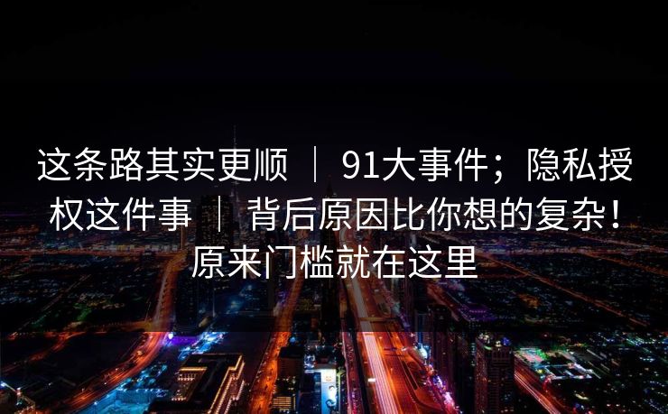 这条路其实更顺 ｜ 91大事件；隐私授权这件事 ｜ 背后原因比你想的复杂！原来门槛就在这里