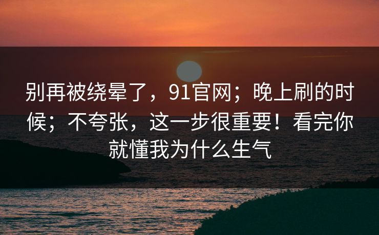 别再被绕晕了,91官网;晚上刷的时候;不夸张,这一步很重要!看完你就懂我为什么生气 别再被绕晕了,91官网;晚上刷的时候;不夸张,这一步很重要!看完你就懂我为什么生气