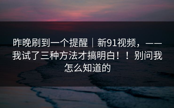 昨晚刷到一个提醒|新91视频,——我试了三种方法才搞明白!!别问我怎么知道的 昨晚刷到一个提醒|新91视频,——我试了三种方法才搞明白!!别问我怎么知道的