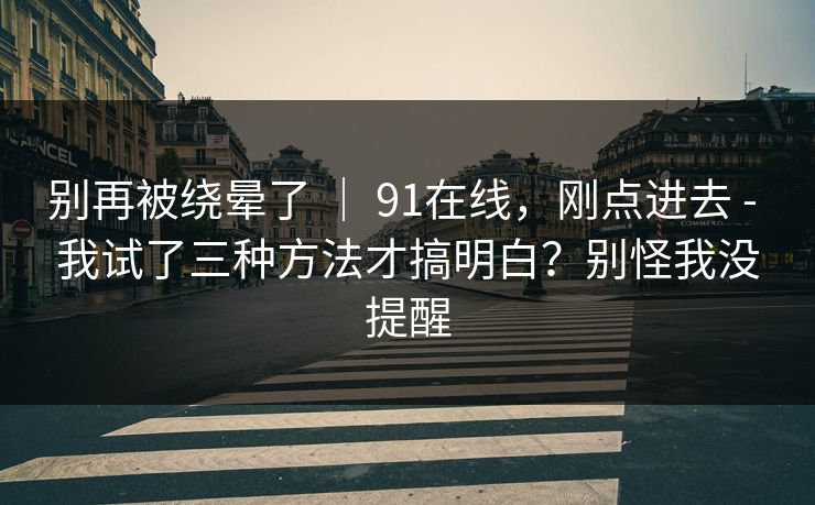 别再被绕晕了 | 91在线,刚点进去 - 我试了三种方法才搞明白?别怪我没提醒 别再被绕晕了 | 91在线,刚点进去 - 我试了三种方法才搞明白?别怪我没提醒