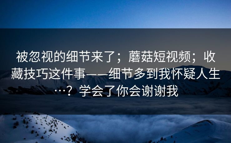 被忽视的细节来了；蘑菇短视频；收藏技巧这件事——细节多到我怀疑人生…？学会了你会谢谢我