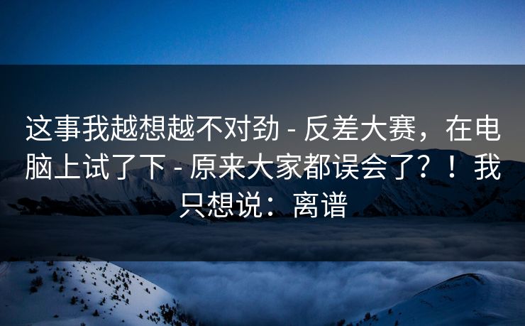 这事我越想越不对劲 - 反差大赛，在电脑上试了下 - 原来大家都误会了？！我只想说：离谱