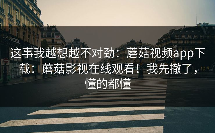 这事我越想越不对劲:蘑菇视频app下载:蘑菇影视在线观看!我先撤了,懂的都懂 这事我越想越不对劲:蘑菇视频app下载:蘑菇影视在线观看!我先撤了,懂的都懂