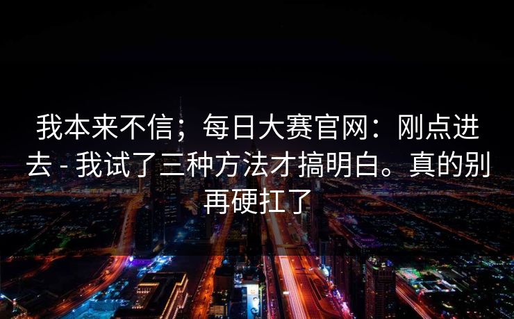 我本来不信;每日大赛官网:刚点进去 - 我试了三种方法才搞明白。真的别再硬扛了 我本来不信;每日大赛官网:刚点进去 - 我试了三种方法才搞明白。真的别再硬扛了