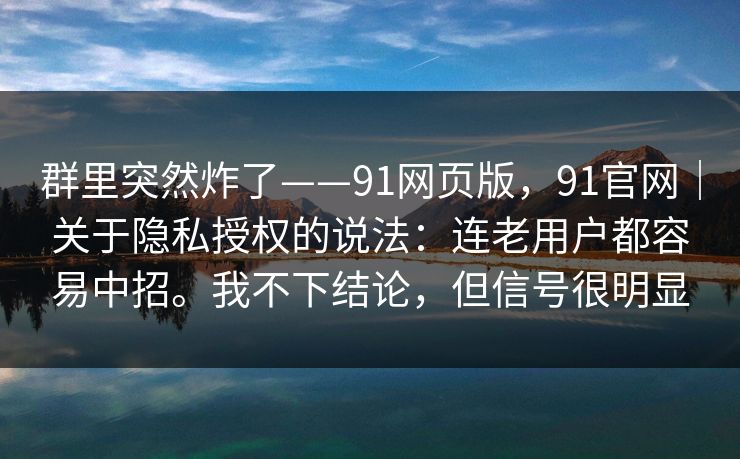 群里突然炸了——91网页版，91官网｜关于隐私授权的说法：连老用户都容易中招。我不下结论，但信号很明显