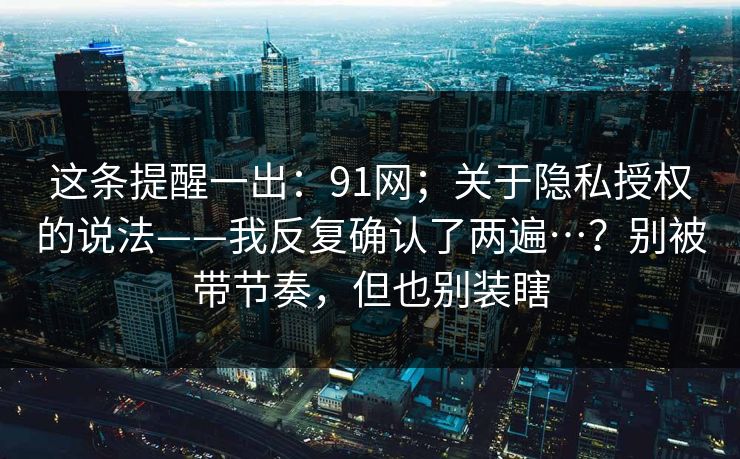 这条提醒一出:91网;关于隐私授权的说法——我反复确认了两遍…?别被带节奏,但也别装瞎 这条提醒一出:91网;关于隐私授权的说法——我反复确认了两遍…?别被带节奏,但也别装瞎