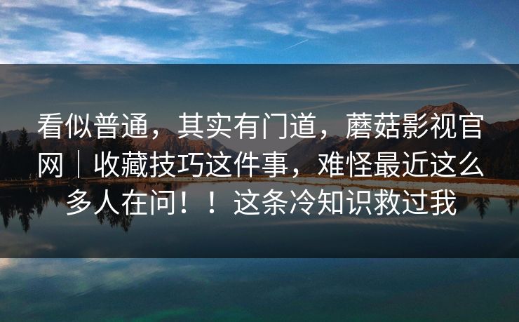 看似普通,其实有门道,蘑菇影视官网|收藏技巧这件事,难怪最近这么多人在问!!这条冷知识救过我 看似普通,其实有门道,蘑菇影视官网|收藏技巧这件事,难怪最近这么多人在问!!这条冷知识救过我