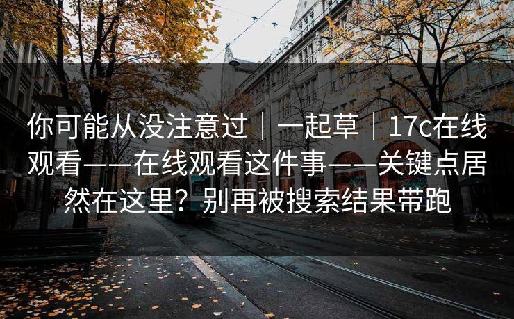 你可能从没注意过|一起草|17c在线观看——在线观看这件事——关键点居然在这里?别再被搜索结果带跑 你可能从没注意过|一起草|17c在线观看——在线观看这件事——关键点居然在这里?别再被搜索结果带跑