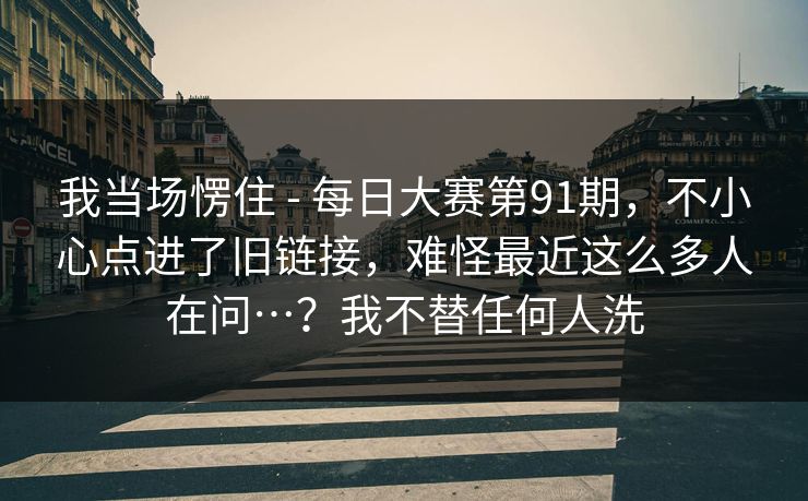 我当场愣住 - 每日大赛第91期,不小心点进了旧链接,难怪最近这么多人在问…?我不替任何人洗 我当场愣住 - 每日大赛第91期,不小心点进了旧链接,难怪最近这么多人在问…?我不替任何人洗